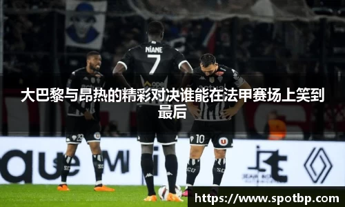 大巴黎与昂热的精彩对决谁能在法甲赛场上笑到最后